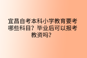 宜昌自考本科小学教育要考哪些科目？毕业后可以报考教资吗？