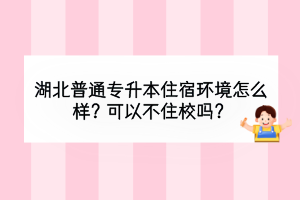 湖北普通专升本住宿环境怎么样？可以不住校吗？