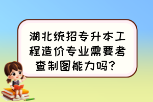 湖北统招专升本工程造价专业需要考查制图能力吗？