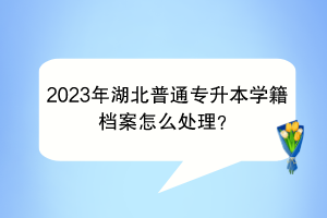 2023年湖北普通专升本学籍档案怎么处理？