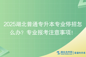 2025湖北普通专升本专业停招怎么办？专业报考注意事项！