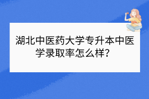 湖北中医药大学专升本中医学录取率怎么样？