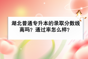 湖北普通专升本的录取分数线高吗？通过率怎么样？