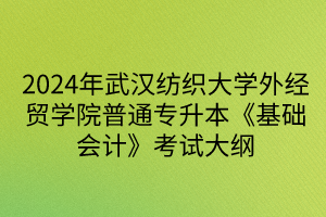 2024年武汉纺织大学外经贸学院普通专升本《基础会计》考试大纲