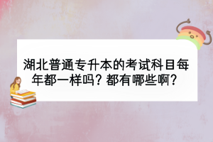 湖北普通专升本的考试科目每年都一样吗？都有哪些啊？