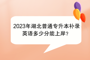 2023年湖北普通专升本补录英语多少分能上岸？