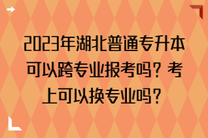 2023年湖北普通专升本可以跨专业报考吗？考上可以换专业吗？