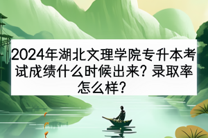 2024年湖北文理学院专升本考试成绩什么时候出来？录取率怎么样？