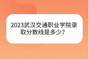 2023武汉交通职业学院录取分数线是多少？