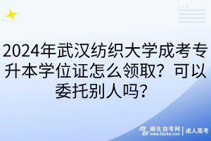 2024年武汉纺织大学成考专升本学位证怎么领取？可以委托别人吗？