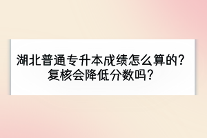 湖北普通专升本成绩怎么算的？复核会降低分数吗？