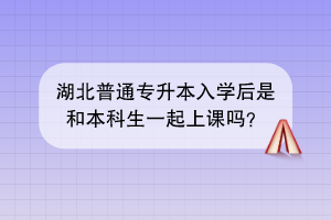 湖北普通专升本入学后是和本科生一起上课吗？