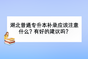 湖北普通专升本补录应该注意什么？有好的建议吗？