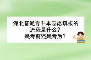 湖北普通专升本志愿填报的流程是什么？是考前还是考后？