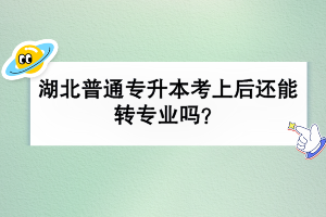 湖北普通专升本考上后还能转专业吗？
