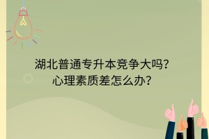 湖北普通专升本竞争大吗？心理素质差怎么办？