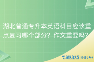湖北普通专升本英语科目应该重点复习哪个部分？作文重要吗？