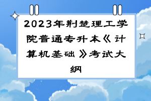 2023年荆楚理工学院普通专升本《计算机基础》考试大纲
