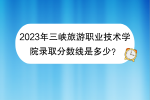 2023年三峡旅游职业技术学院录取分数线是多少？