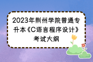 2023年荆州学院普通专升本《C语言程序设计》考试大纲