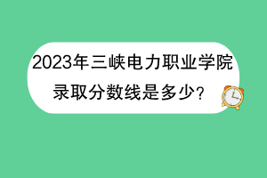 2023年三峡电力职业学院录取分数线是多少？