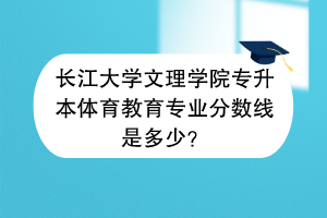 长江大学文理学院专升本体育教育专业分数线是多少？