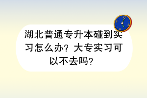 湖北普通专升本碰到实习怎么办？大专实习可以不去吗？