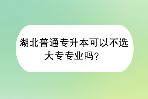 湖北普通专升本可以不选大专专业吗？