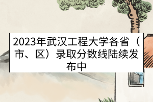 2023年武汉工程大学各省（市、区）录取分数线（陆续发布中）