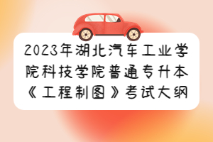 2023年湖北汽车工业学院科技学院普通专升本《工程制图》考试大纲