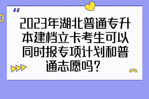 2023年湖北普通专升本建档立卡考生可以同时报专项计划和普通志愿吗？