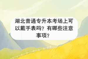 湖北普通专升本考场上可以戴手表吗？有哪些注意事项？