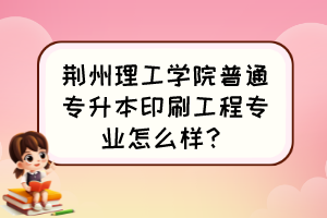 荆州理工学院普通专升本印刷工程专业怎么样？