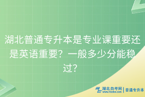 湖北普通专升本是专业课重要还是英语重要？一般多少分能稳过？