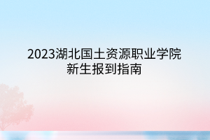 2023湖北国土资源职业学院新生报到指南