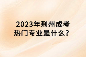 2023年荆州成考热门专业是什么？