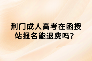 荆门成人高考在函授站报名能退费吗？