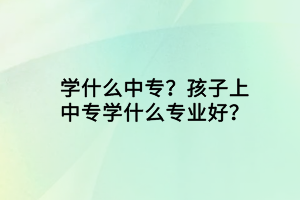 学什么中专？孩子上中专学什么专业好？