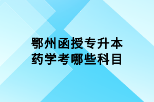 鄂州函授专升本药学考哪些科目