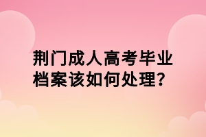 荆门成人高考毕业档案该如何处理？