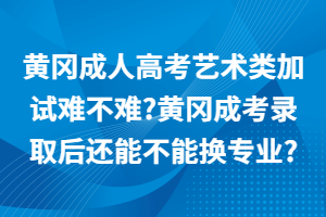 黄冈成人高考艺术类加试难不难_黄冈成考录取后还能不能换专业_