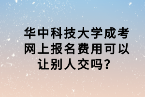 华中科技大学成考网上报名费用可以让别人交吗？