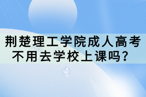 荆楚理工学院成人高考不用去学校上课吗？
