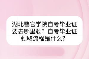 湖北警官学院自考毕业证要去哪里领？自考毕业证领取流程是什么？