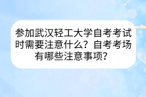 参加武汉轻工大学自考考试时需要注意什么？自考考场有哪些注意事项？