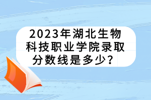 2023年湖北生物科技职业学院录取分数线是多少？