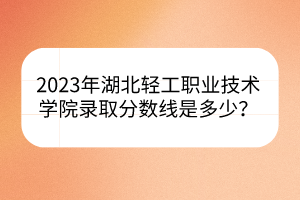 2023年湖北轻工职业技术学院录取分数线是多少？