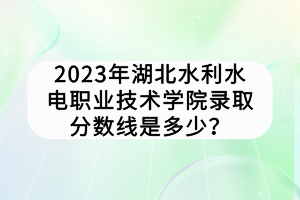 2023年湖北水利水电职业技术学院录取分数线是多少？