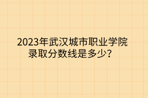 2023年武汉城市职业学院录取分数线是多少