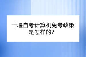 十堰自考计算机免考政策是怎样的？